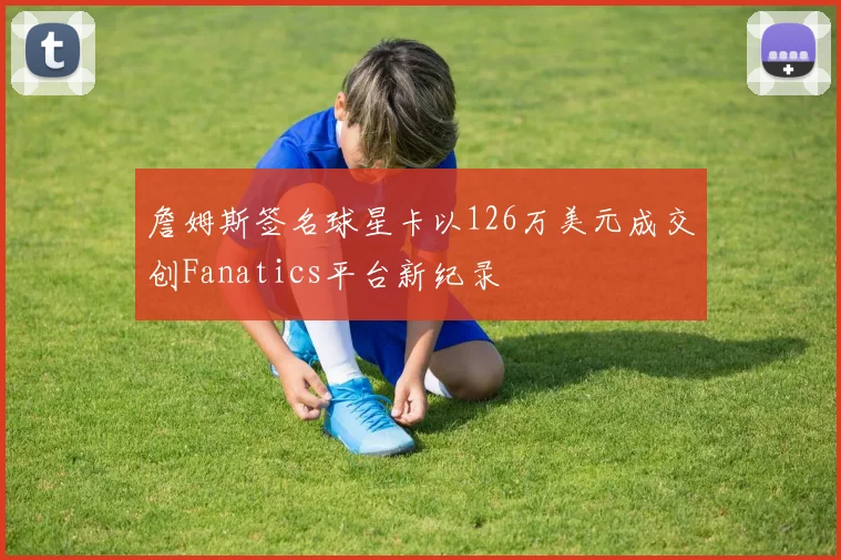 詹姆斯签名球星卡以126万美元成交创Fanatics平台新纪录
