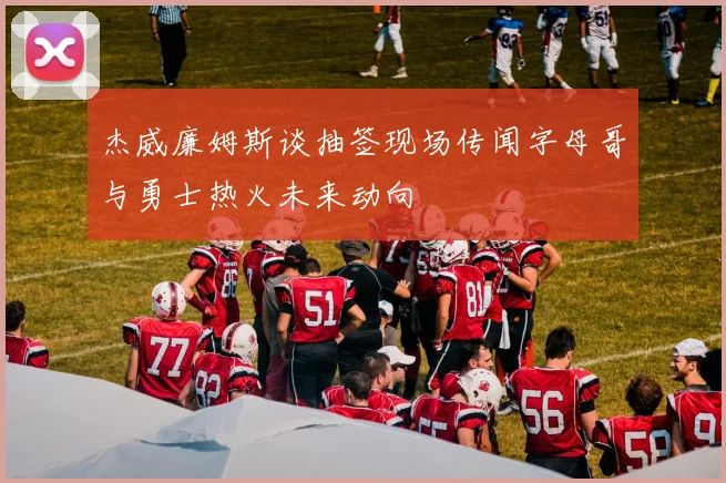 杰威廉姆斯谈抽签现场传闻字母哥与勇士热火未来动向