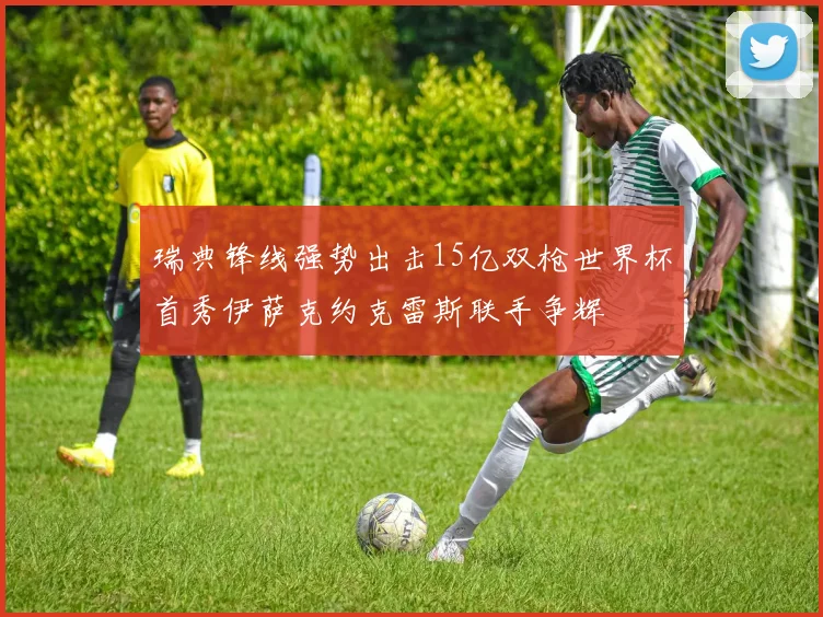 瑞典锋线强势出击15亿双枪世界杯首秀伊萨克约克雷斯联手争辉