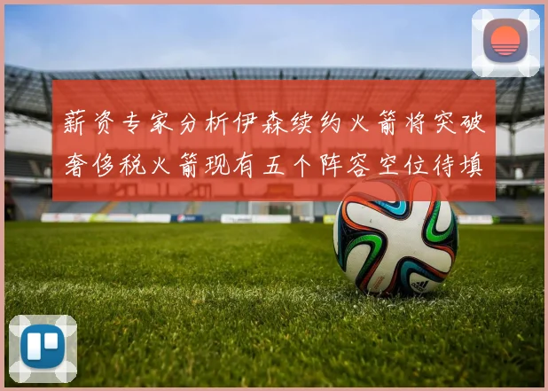 薪资专家分析伊森续约火箭将突破奢侈税火箭现有五个阵容空位待填补