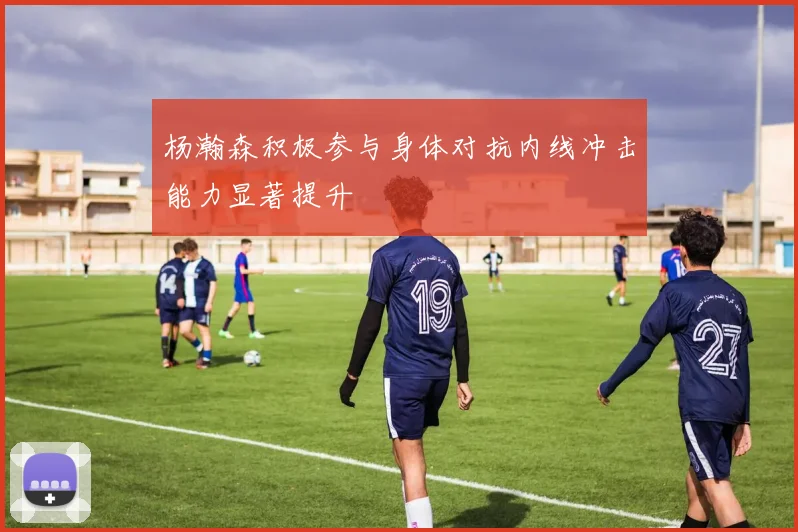 杨瀚森积极参与身体对抗内线冲击能力显著提升
