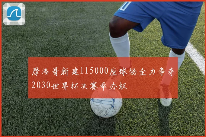 摩洛哥新建115000座球场全力争夺2030世界杯决赛举办权