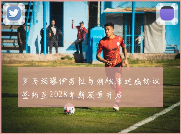 罗马诺曝伊劳拉与利物浦达成协议签约至2028年新篇章开启