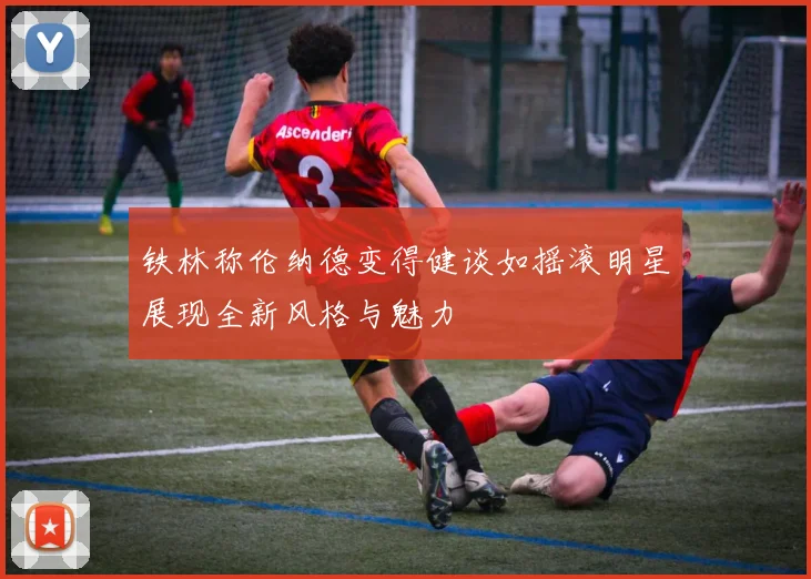 铁林称伦纳德变得健谈如摇滚明星展现全新风格与魅力