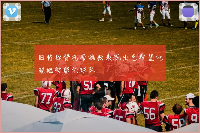 旧将称赞孔蒂执教表现出色希望他能继续留任球队