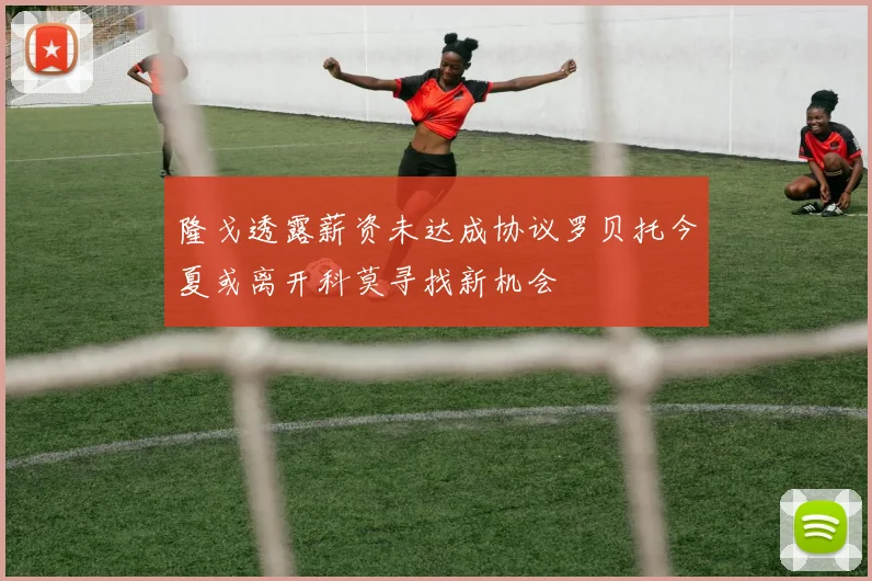隆戈透露薪资未达成协议罗贝托今夏或离开科莫寻找新机会