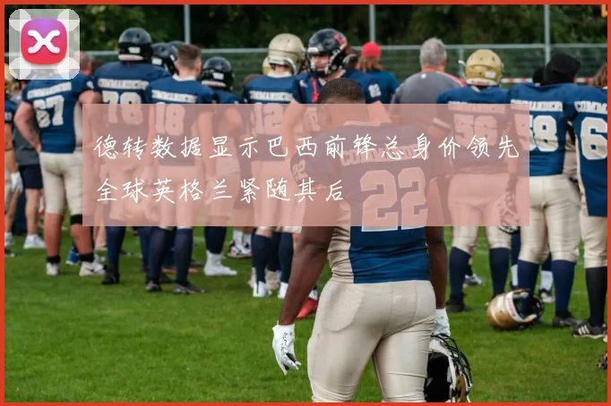德转数据显示巴西前锋总身价领先全球英格兰紧随其后