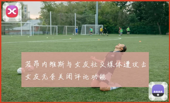 若昂内维斯与女友社交媒体遭攻击女友无奈关闭评论功能