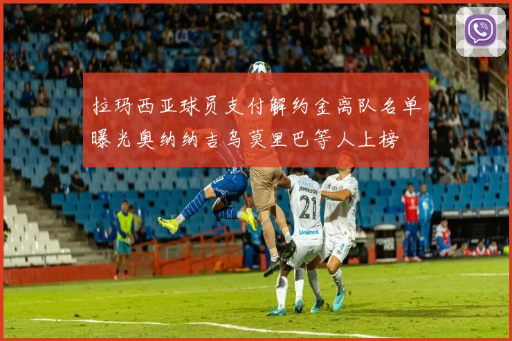 拉玛西亚球员支付解约金离队名单曝光奥纳纳吉乌莫里巴等人上榜