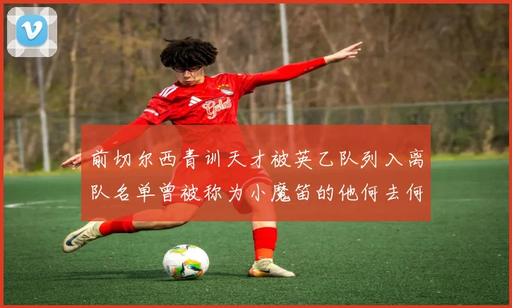 前切尔西青训天才被英乙队列入离队名单曾被称为小魔笛的他何去何从