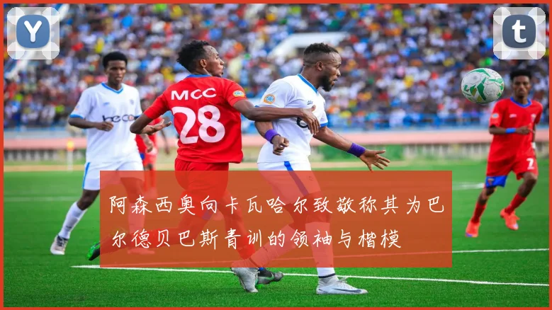 阿森西奥向卡瓦哈尔致敬称其为巴尔德贝巴斯青训的领袖与楷模