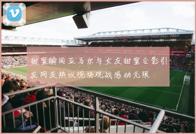 甜蜜瞬间亚马尔与女友甜蜜合影引发网友热议现场观战感动无限
