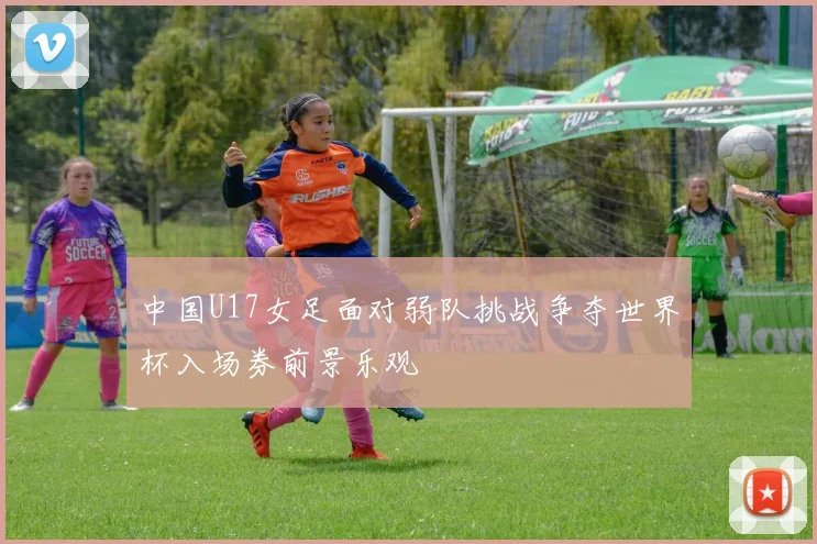 中国U17女足面对弱队挑战争夺世界杯入场券前景乐观