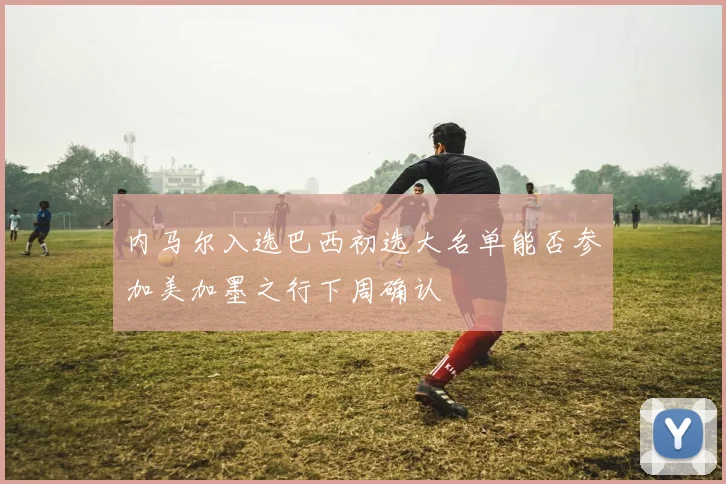 内马尔入选巴西初选大名单能否参加美加墨之行下周确认